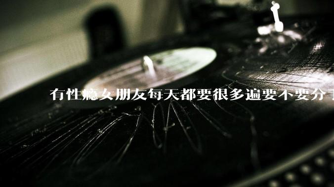 有性瘾女朋友每天都要很多遍要不要分手?